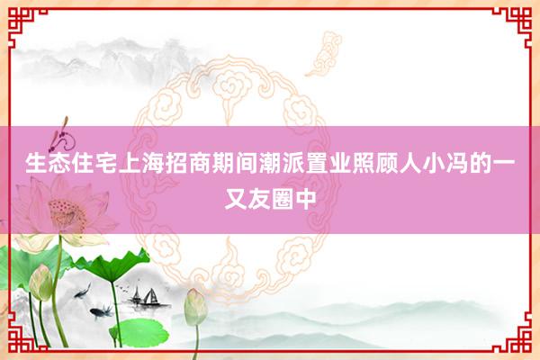 生态住宅　　上海招商期间潮派置业照顾人小冯的一又友圈中