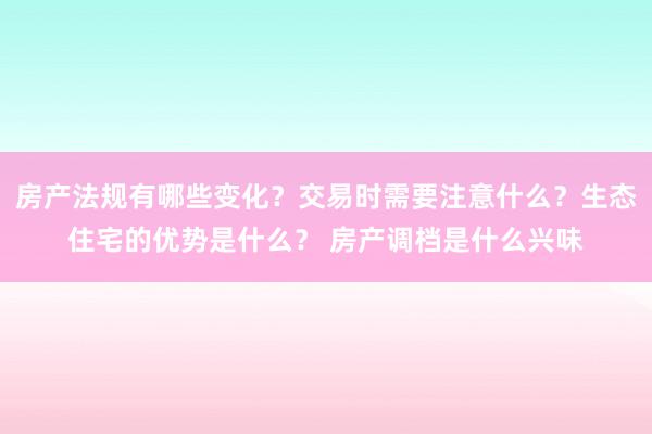 房产法规有哪些变化？交易时需要注意什么？生态住宅的优势是什么？ 房产调档是什么兴味