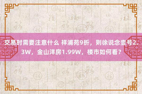 交易时需要注意什么 祥浦苑9折，则徐说念壹号2.3W，金山洋房1.99W，楼市如何看？