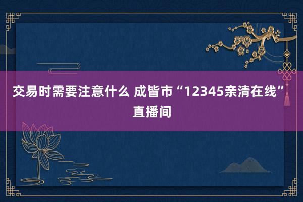 交易时需要注意什么 成皆市“12345亲清在线” 直播间