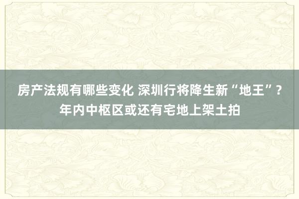 房产法规有哪些变化 深圳行将降生新“地王”？年内中枢区或还有宅地上架土拍