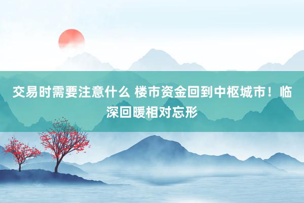 交易时需要注意什么 楼市资金回到中枢城市！临深回暖相对忘形