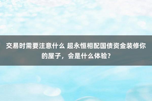 交易时需要注意什么 超永恒相配国债资金装修你的屋子，会是什么体验？