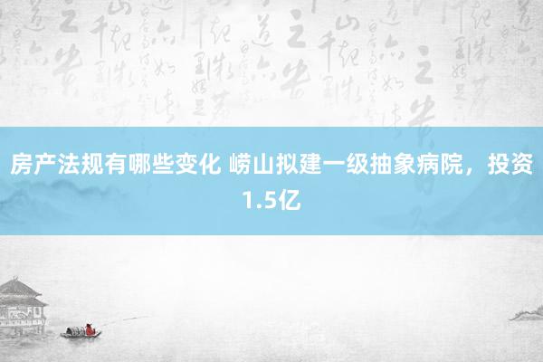 房产法规有哪些变化 崂山拟建一级抽象病院，投资1.5亿