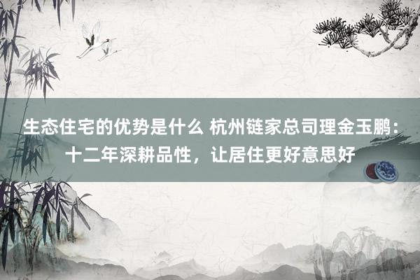 生态住宅的优势是什么 杭州链家总司理金玉鹏：十二年深耕品性，让居住更好意思好