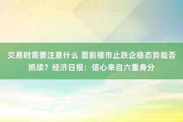 交易时需要注意什么 面前楼市止跌企稳态势能否抓续？经济日报：信心来自六重身分