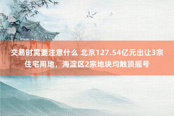 交易时需要注意什么 北京127.54亿元出让3宗住宅用地，海淀区2宗地块均触顶摇号