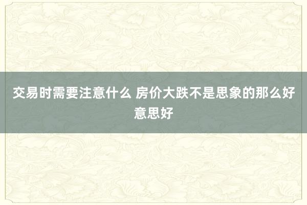 交易时需要注意什么 房价大跌不是思象的那么好意思好