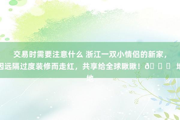 交易时需要注意什么 浙江一双小情侣的新家，因远隔过度装修而走红，共享给全球瞅瞅！👍 地