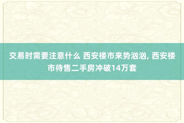 交易时需要注意什么 西安楼市来势汹汹, 西安楼市待售二手房冲破14万套