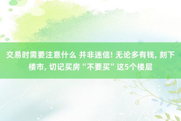 交易时需要注意什么 并非迷信! 无论多有钱, 刻下楼市, 切记买房“不要买”这5个楼层