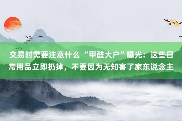 交易时需要注意什么 “甲醛大户”曝光：这些日常用品立即扔掉，不要因为无知害了家东说念主