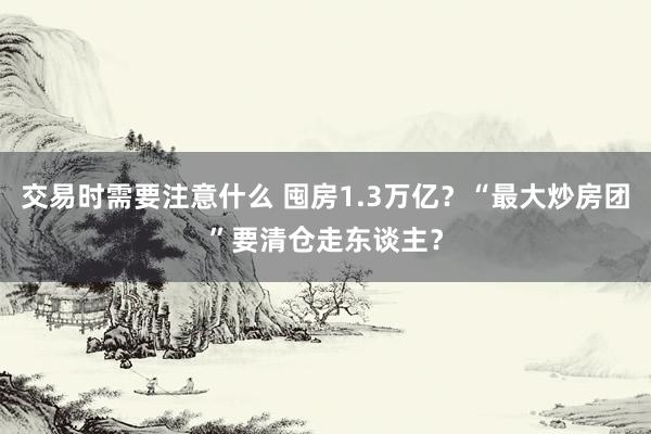 交易时需要注意什么 囤房1.3万亿？“最大炒房团”要清仓走东谈主？