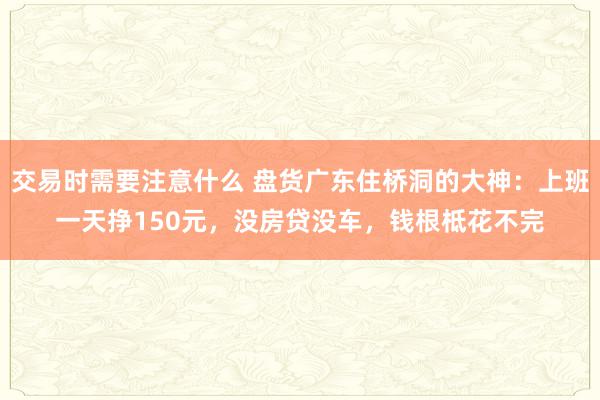 交易时需要注意什么 盘货广东住桥洞的大神：上班一天挣150元，没房贷没车，钱根柢花不完