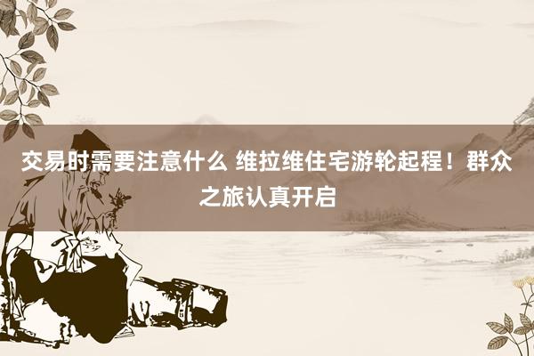 交易时需要注意什么 维拉维住宅游轮起程！群众之旅认真开启