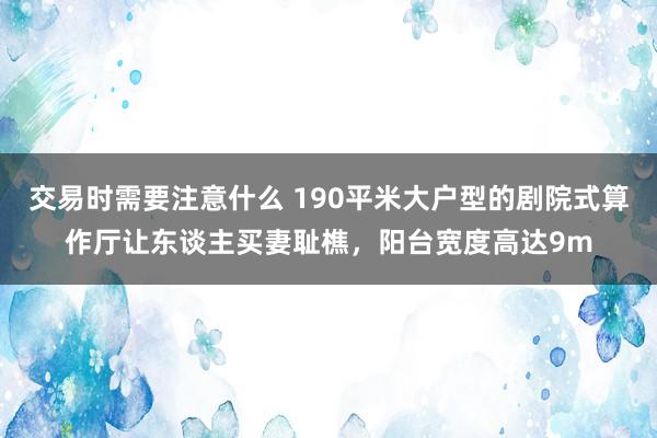 交易时需要注意什么 190平米大户型的剧院式算作厅让东谈主买妻耻樵，阳台宽度高达9m