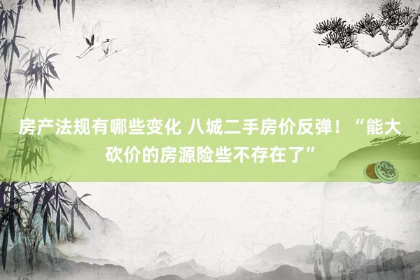 房产法规有哪些变化 八城二手房价反弹！“能大砍价的房源险些不存在了”