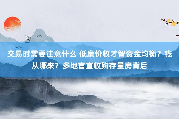 交易时需要注意什么 低廉价收才智资金均衡？钱从哪来？多地官宣收购存量房背后