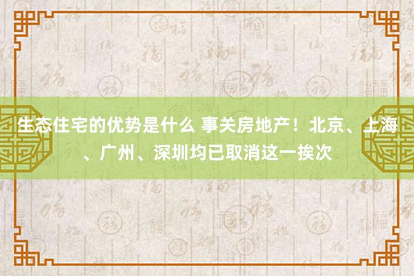 生态住宅的优势是什么 事关房地产！北京、上海、广州、深圳均已取消这一挨次