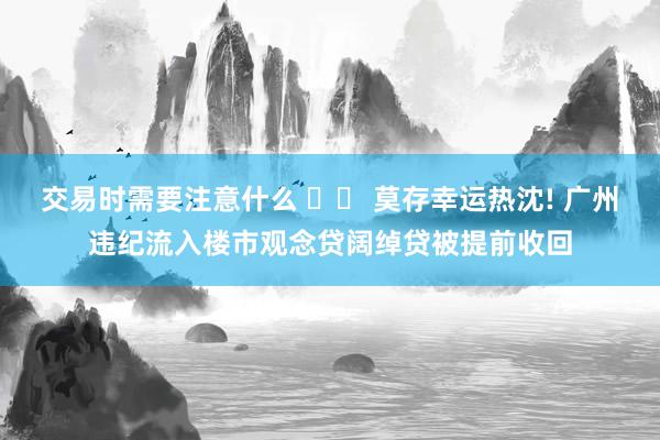 交易时需要注意什么 		 莫存幸运热沈! 广州违纪流入楼市观念贷阔绰贷被提前收回