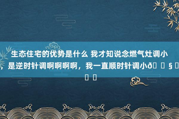 生态住宅的优势是什么 我才知说念燃气灶调小火，是逆时针调啊啊啊啊，我一直顺时针调小😧 ​​