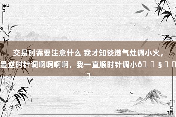 交易时需要注意什么 我才知谈燃气灶调小火，是逆时针调啊啊啊啊，我一直顺时针调小😧 ​​