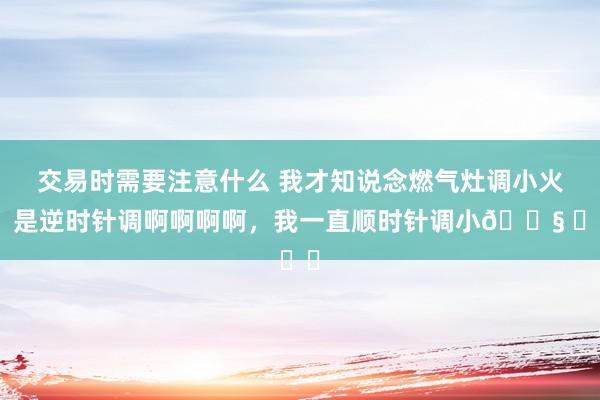 交易时需要注意什么 我才知说念燃气灶调小火，是逆时针调啊啊啊啊，我一直顺时针调小😧 ​​