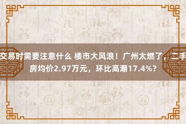 交易时需要注意什么 楼市大风浪！广州太燃了，二手房均价2.97万元，环比高潮17.4%？