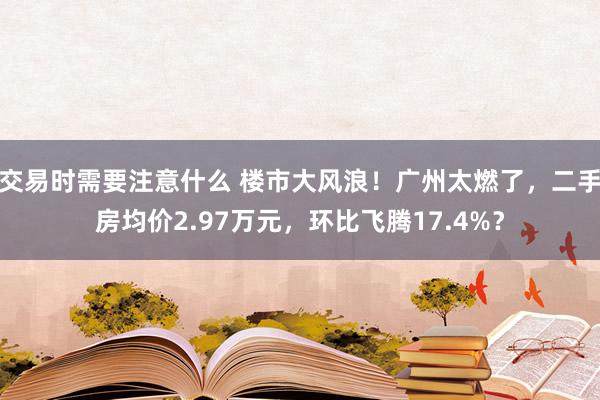 交易时需要注意什么 楼市大风浪！广州太燃了，二手房均价2.97万元，环比飞腾17.4%？