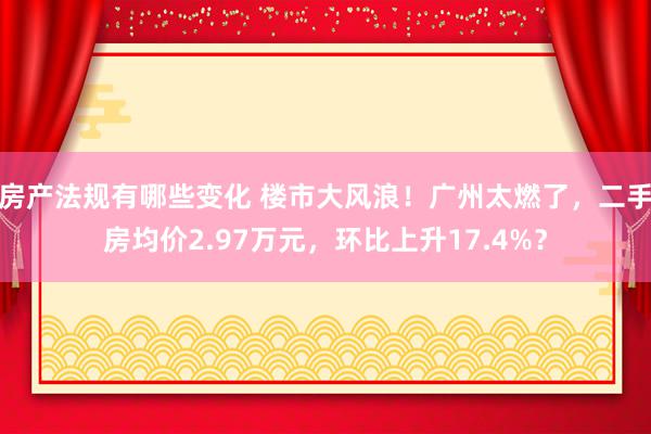 房产法规有哪些变化 楼市大风浪！广州太燃了，二手房均价2.97万元，环比上升17.4%？