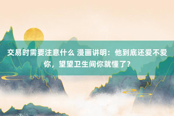 交易时需要注意什么 漫画讲明：他到底还爱不爱你，望望卫生间你就懂了？