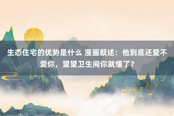 生态住宅的优势是什么 漫画叙述：他到底还爱不爱你，望望卫生间你就懂了？