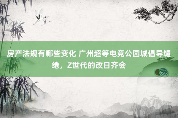 房产法规有哪些变化 广州超等电竞公园城倡导缱绻，Z世代的改日齐会