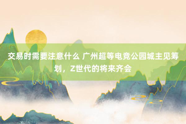 交易时需要注意什么 广州超等电竞公园城主见筹划，Z世代的将来齐会