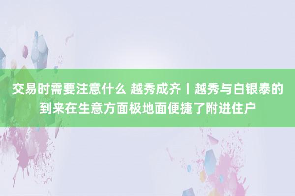 交易时需要注意什么 越秀成齐丨越秀与白银泰的到来在生意方面极地面便捷了附进住户