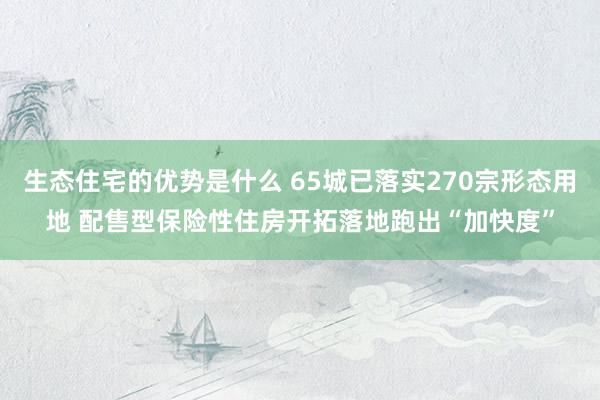 生态住宅的优势是什么 65城已落实270宗形态用地 配售型保险性住房开拓落地跑出“加快度”