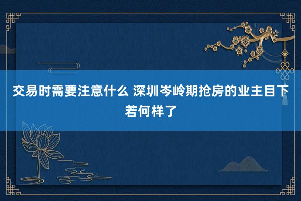 交易时需要注意什么 深圳岑岭期抢房的业主目下若何样了