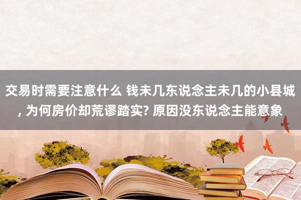 交易时需要注意什么 钱未几东说念主未几的小县城, 为何房价却荒谬踏实? 原因没东说念主能意象