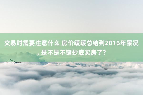 交易时需要注意什么 房价缓缓总结到2016年景况, 是不是不错抄底买房了?