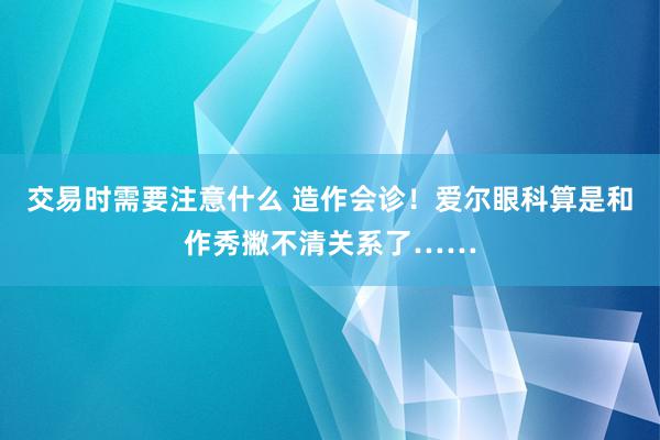 交易时需要注意什么 造作会诊！爱尔眼科算是和作秀撇不清关系了……