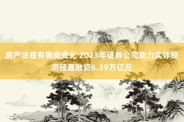 房产法规有哪些变化 2023年证券公司助力实体经济径直融资6.39万亿元