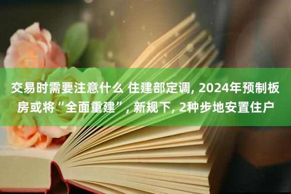 交易时需要注意什么 住建部定调, 2024年预制板房或将“全面重建”, 新规下, 2种步地安置住户