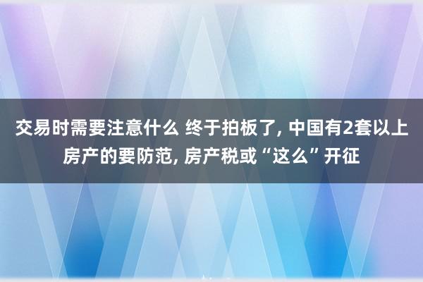 交易时需要注意什么 终于拍板了, 中国有2套以上房产的要防范, 房产税或“这么”开征