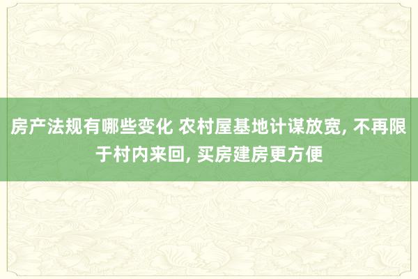 房产法规有哪些变化 农村屋基地计谋放宽, 不再限于村内来回, 买房建房更方便