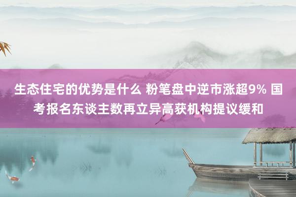 生态住宅的优势是什么 粉笔盘中逆市涨超9% 国考报名东谈主数再立异高获机构提议缓和