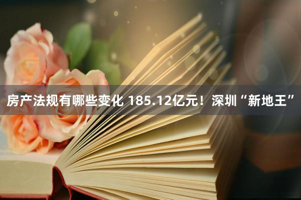 房产法规有哪些变化 185.12亿元！深圳“新地王”