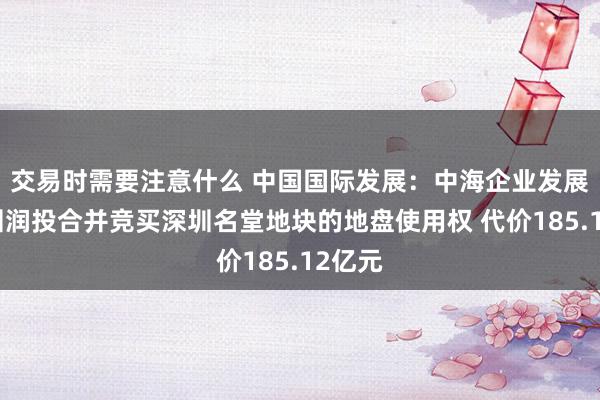 交易时需要注意什么 中国国际发展：中海企业发展及深圳润投合并竞买深圳名堂地块的地盘使用权 代价185.12亿元