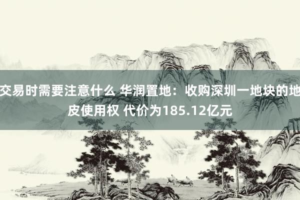 交易时需要注意什么 华润置地：收购深圳一地块的地皮使用权 代价为185.12亿元