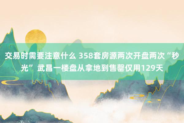 交易时需要注意什么 358套房源两次开盘两次“秒光” 武昌一楼盘从拿地到售罄仅用129天