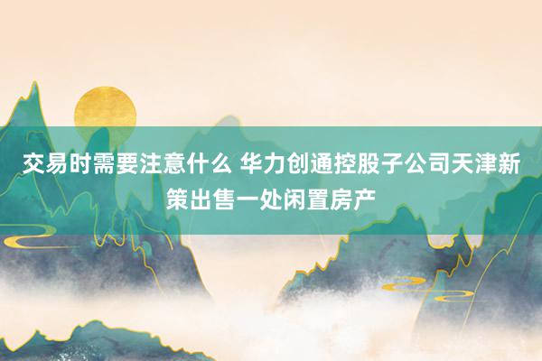 交易时需要注意什么 华力创通控股子公司天津新策出售一处闲置房产